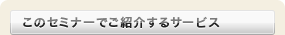 このセミナーでご紹介するサービス